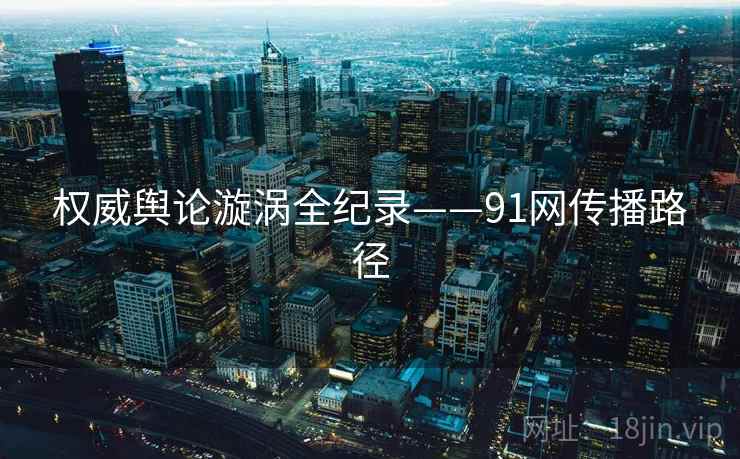 权威舆论漩涡全纪录——91网传播路径 权威舆论漩涡全纪录——91网传播路径