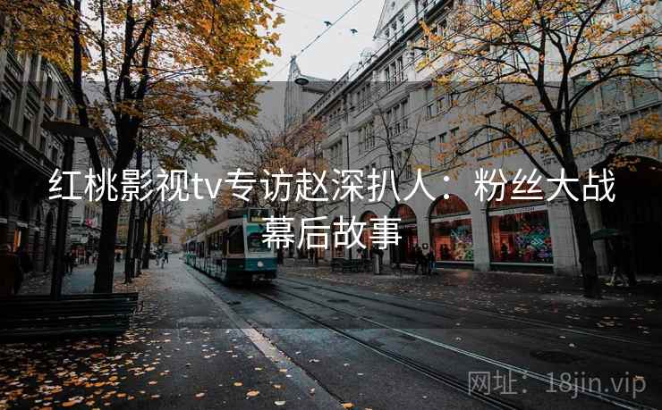 红桃影视tv专访赵深扒人:粉丝大战幕后故事 红桃影视tv专访赵深扒人:粉丝大战幕后故事