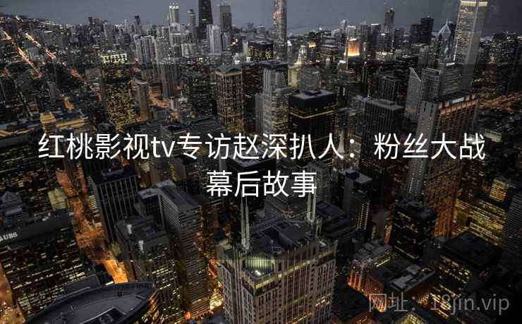红桃影视tv专访赵深扒人：粉丝大战幕后故事