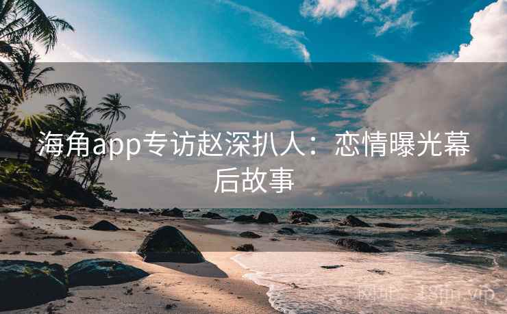 海角app专访赵深扒人：恋情曝光幕后故事