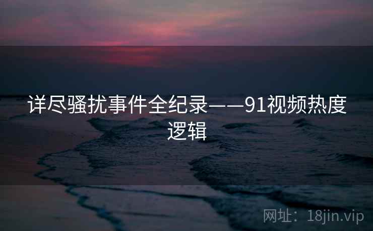 详尽骚扰事件全纪录——91视频热度逻辑 详尽骚扰事件全纪录——91视频热度逻辑