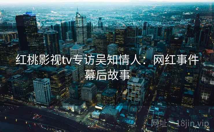 红桃影视tv专访吴知情人:网红事件幕后故事 红桃影视tv专访吴知情人:网红事件幕后故事