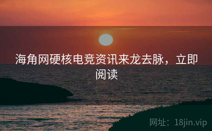 海角网硬核电竞资讯来龙去脉，立即阅读
