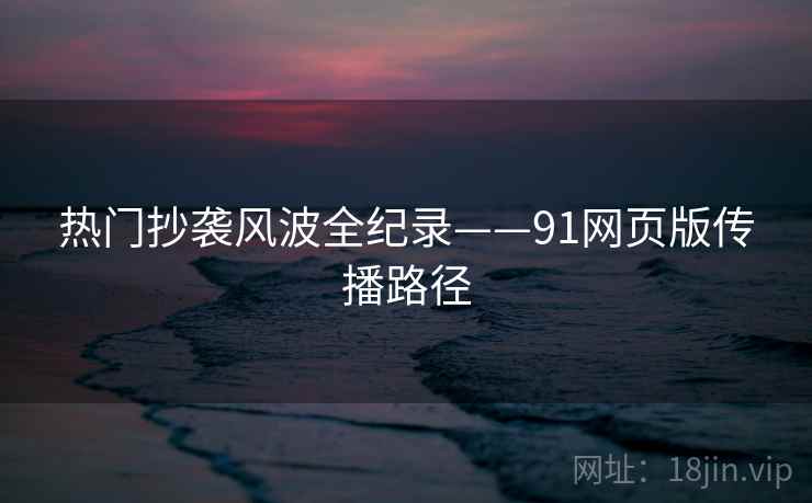 热门抄袭风波全纪录——91网页版传播路径
