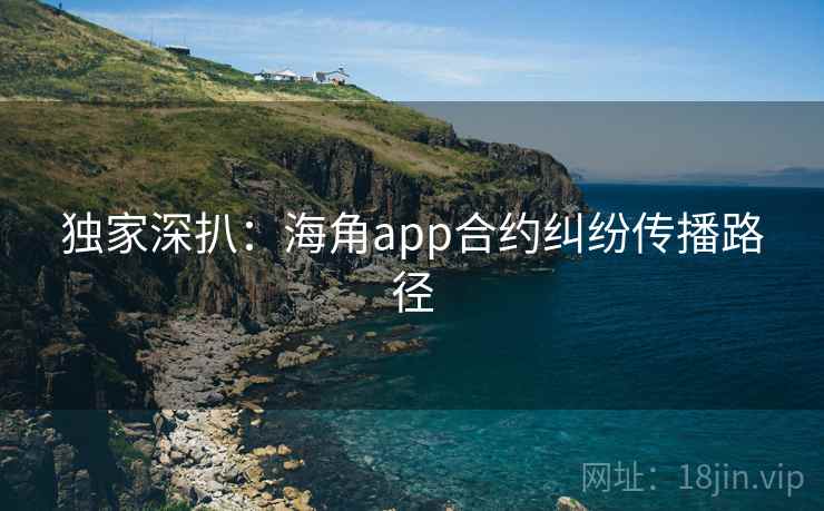 独家深扒:海角app合约纠纷传播路径 独家深扒:海角app合约纠纷传播路径